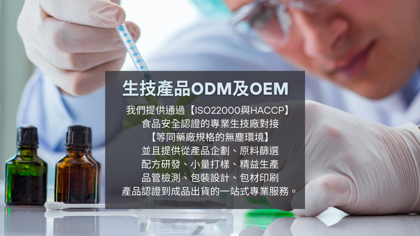 生技產品ODM及OEM,我們提供通過【ISO22000與HACCP】 食品安全認證的專業生技廠對接 【等同藥廠規格的無塵環境】 並且提供從產品企劃、原料篩選 配方研發、小量打樣、精益生產 品管檢測、包裝設計、包材印刷 產品認證到成品出貨的一站式專業服務。